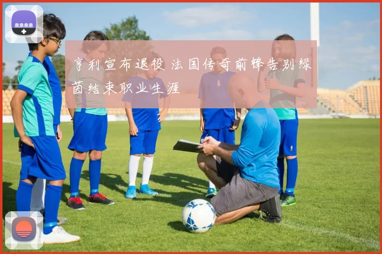 亨利宣布退役 法国传奇前锋告别绿茵结束职业生涯