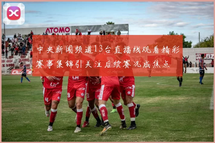 中央新闻频道13台直播线观看精彩赛事集锦引关注后续赛况成焦点