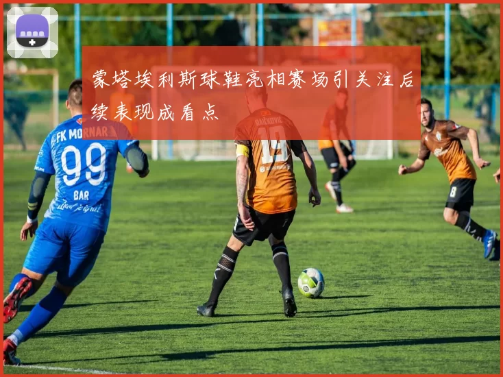 蒙塔埃利斯球鞋亮相赛场引关注后续表现成看点