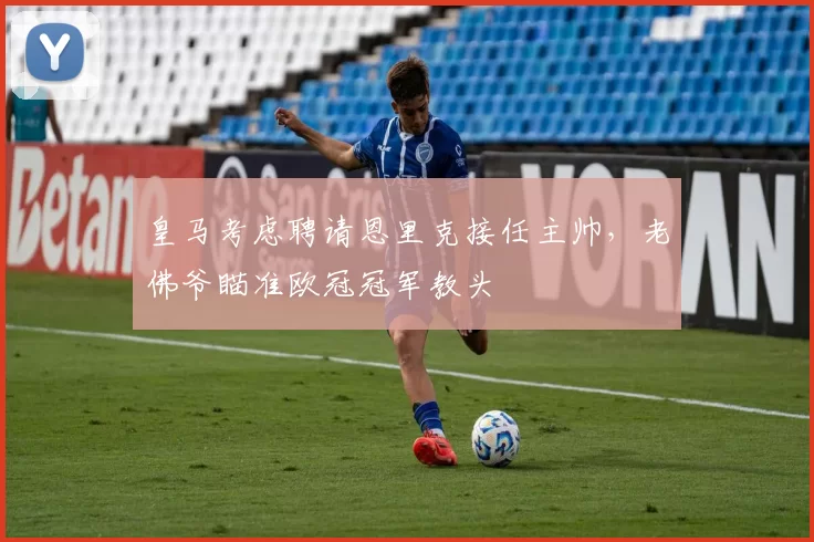 皇马考虑聘请恩里克接任主帅,老佛爷瞄准欧冠冠军教头