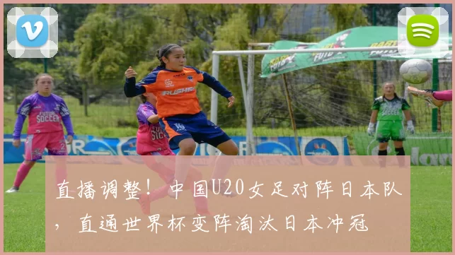 直播调整！中国U20女足对阵日本队，直通世界杯变阵淘汰日本冲冠