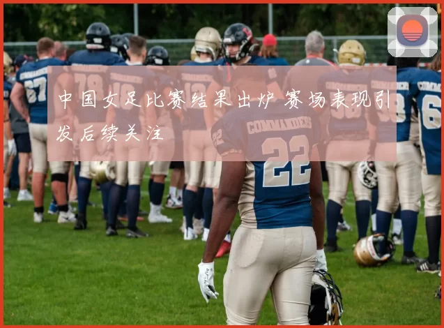 中国女足比赛结果出炉 赛场表现引发后续关注