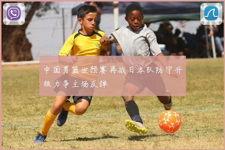 中国男篮世预赛再战日本队防守升级力争主场反弹