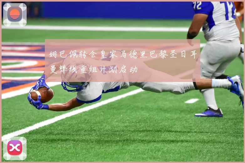 姆巴佩转会皇家马德里巴黎圣日耳曼锋线重组计划启动