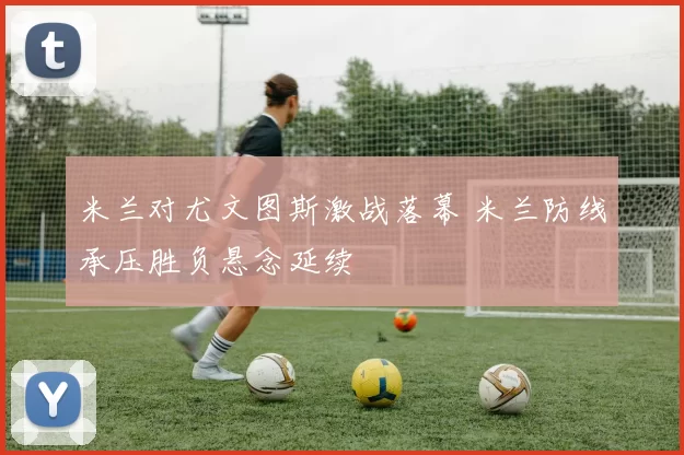 米兰对尤文图斯激战落幕 米兰防线承压胜负悬念延续