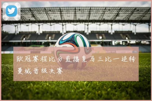欧冠赛程比分直播皇马三比一逆转曼城晋级决赛