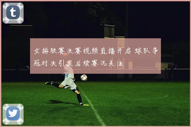 女排联赛决赛视频直播开启 球队争冠对决引发后续赛况关注