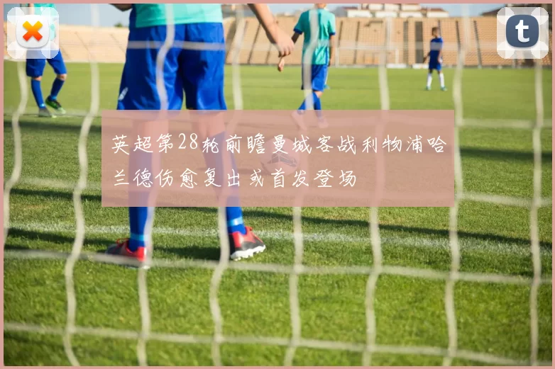 英超第28轮前瞻曼城客战利物浦哈兰德伤愈复出或首发登场