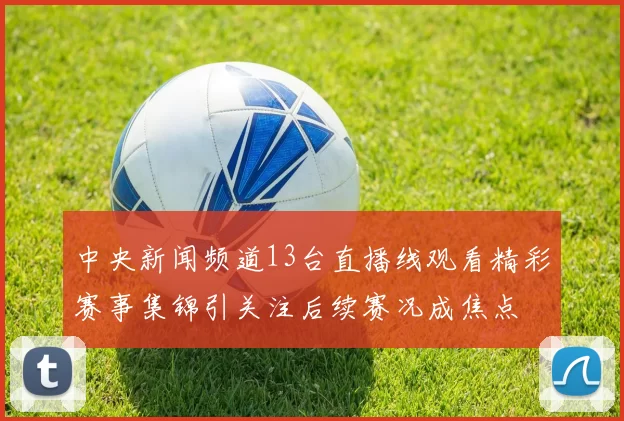 中央新闻频道13台直播线观看精彩赛事集锦引关注后续赛况成焦点
