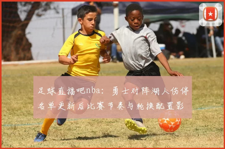 足球直播吧nba：勇士对阵湖人伤停名单更新后比赛节奏与轮换配置影响分析