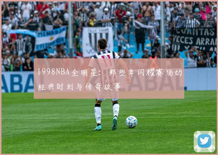 1998NBA全明星：那些年闪耀赛场的经典时刻与传奇故事