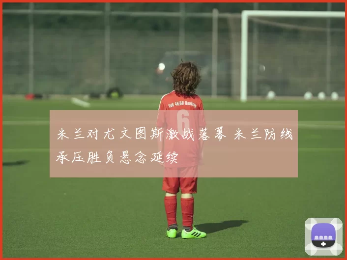 米兰对尤文图斯激战落幕 米兰防线承压胜负悬念延续