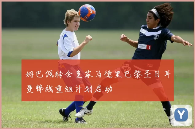 姆巴佩转会皇家马德里巴黎圣日耳曼锋线重组计划启动