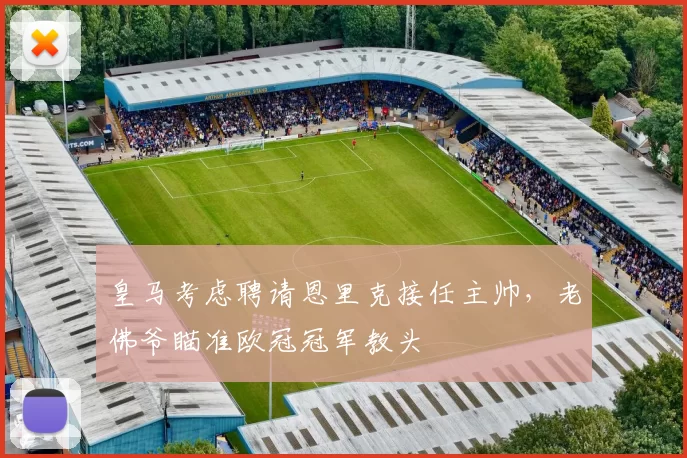 皇马考虑聘请恩里克接任主帅,老佛爷瞄准欧冠冠军教头