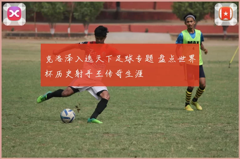 克洛泽入选天下足球专题 盘点世界杯历史射手王传奇生涯