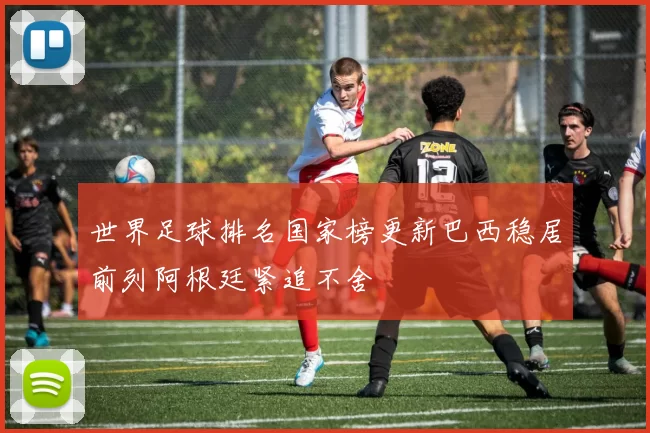 世界足球排名国家榜更新巴西稳居前列阿根廷紧追不舍