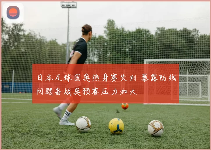 日本足球国奥热身赛失利 暴露防线问题备战奥预赛压力加大