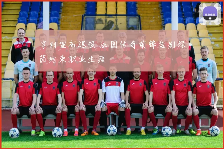 亨利宣布退役 法国传奇前锋告别绿茵结束职业生涯