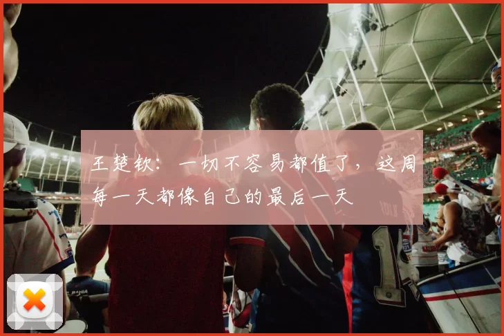 王楚钦：一切不容易都值了，这周每一天都像自己的最后一天