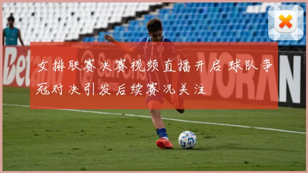 女排联赛决赛视频直播开启 球队争冠对决引发后续赛况关注