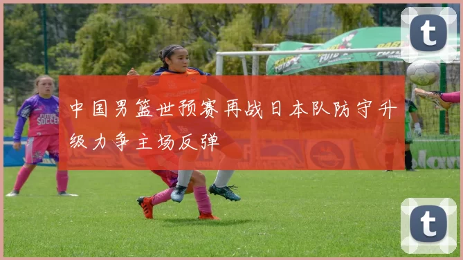 中国男篮世预赛再战日本队防守升级力争主场反弹