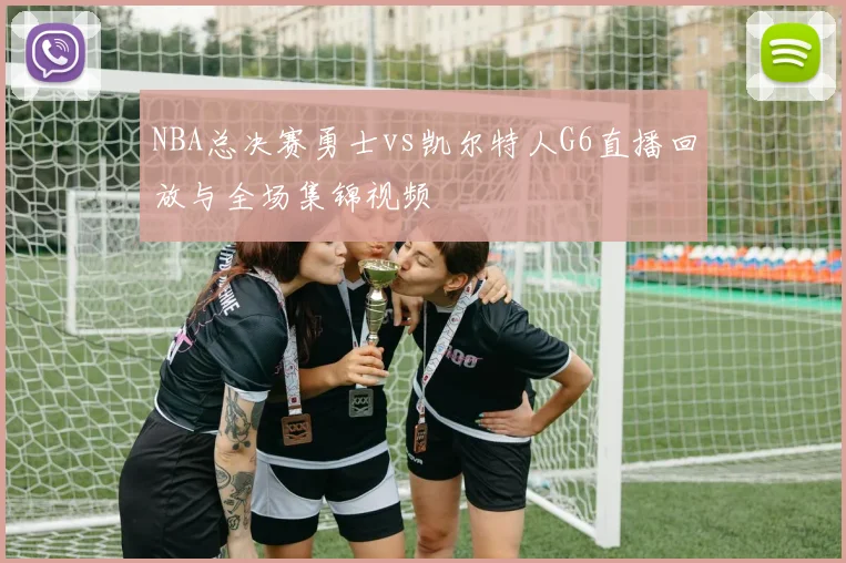 NBA总决赛勇士vs凯尔特人G6直播回放与全场集锦视频