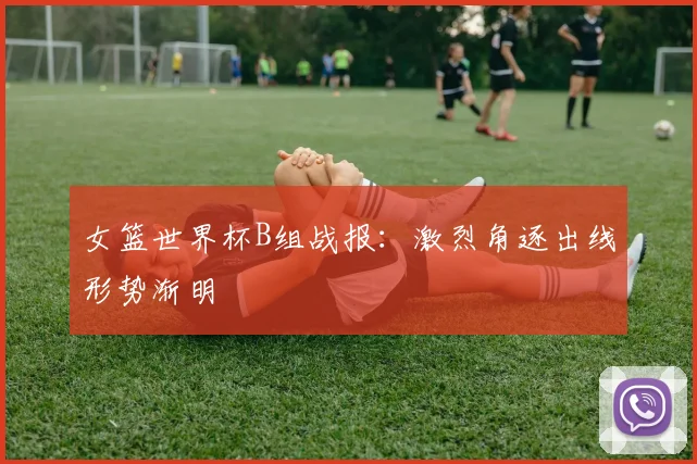 女篮世界杯B组战报:激烈角逐出线形势渐明