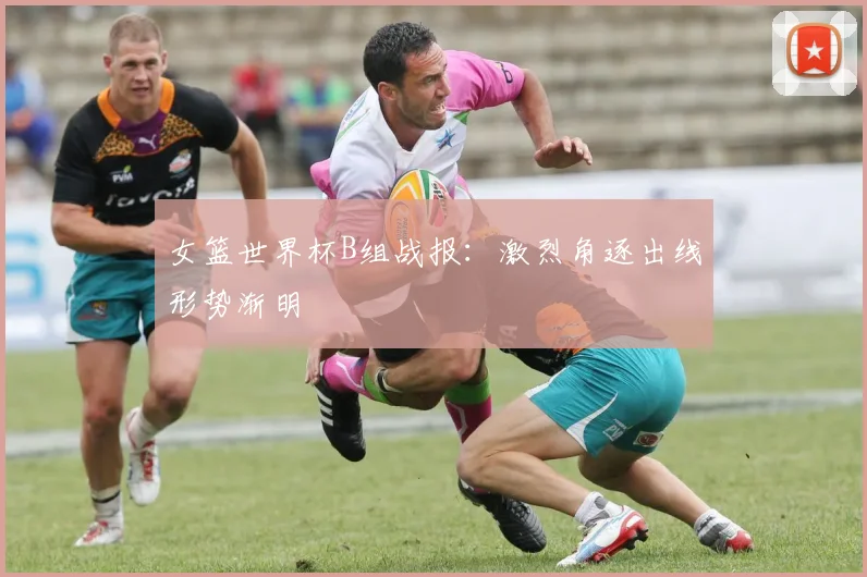 女篮世界杯B组战报:激烈角逐出线形势渐明