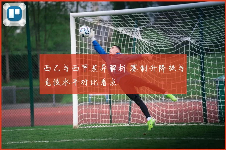 西乙与西甲差异解析 赛制升降级与竞技水平对比看点